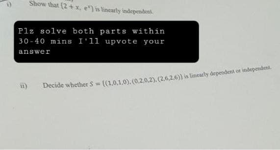 Show that (2 + x, e) is linearly independent.
Plz solve both parts within
30-40 mins I'll upvote your
answer
ii)
Decide whether S = {(1,0,1.0), (0,2,0,2), (2.6.2.6)) is linearly dependent or independent.