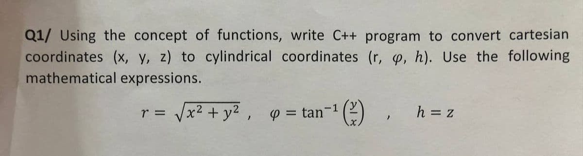 Q1/ Using the concept of functions, write C++ program to convert cartesian
coordinates (x, y, z) to cylindrical coordinates (r, p, h). Use the following
mathematical expressions.
r =
√x² + y² = tan-¹ (²), h=z
-1
/