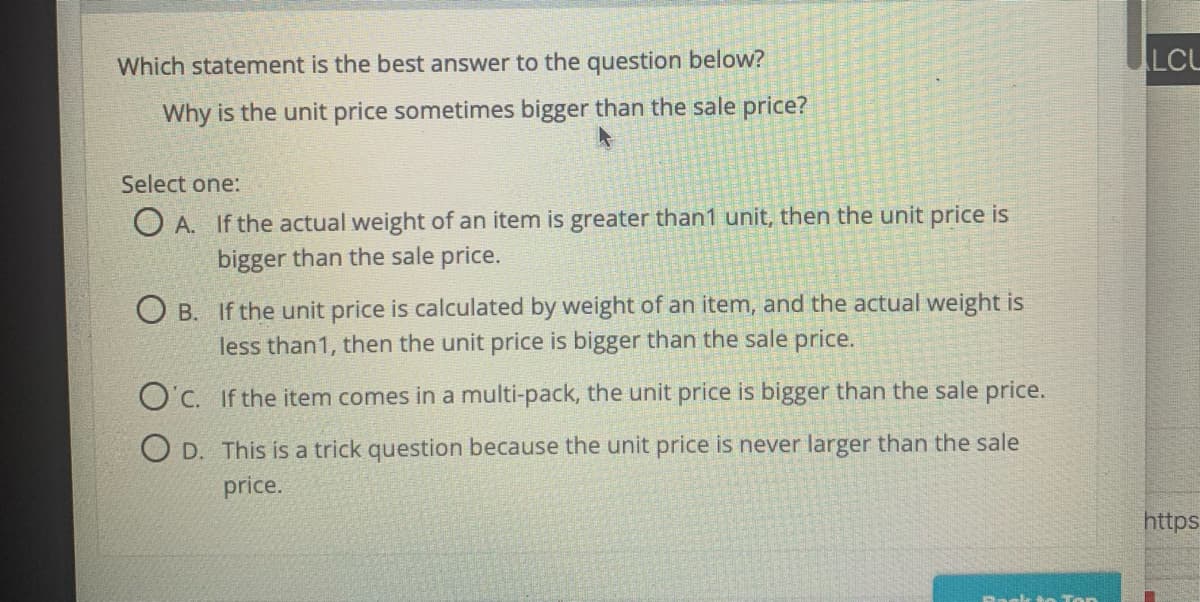 Which statement is the best answer to the question below?
LCU
Why is the unit price sometimes bigger than the sale price?
Select one:
O A. If the actual weight of an item is greater than1 unit, then the unit price is
bigger than the sale price.
O B. If the unit price is calculated by weight of an item, and the actual weight is
less than1, then the unit price is bigger than the sale price.
O'c. If the item comes in a multi-pack, the unit price is bigger than the sale price.
O D. This is a trick question because the unit price is never larger than the sale
price.
https
Rackk t n Top
