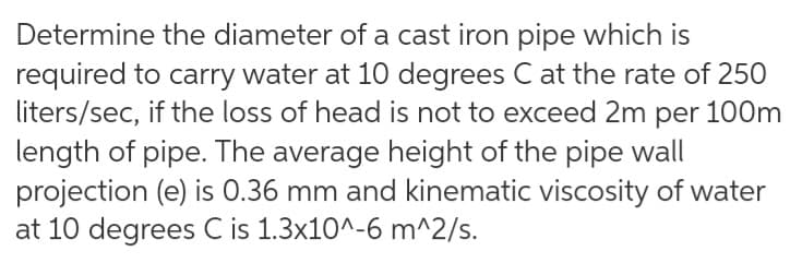 Determine the diameter of a cast iron pipe which is
required to carry water at 10 degrees C at the rate of 250
liters/sec, if the loss of head is not to exceed 2m per 100m
length of pipe. The average height of the pipe wall
projection (e) is 0.36 mm and kinematic viscosity of water
at 10 degrees C is 1.3x10^-6 m^2/s.
