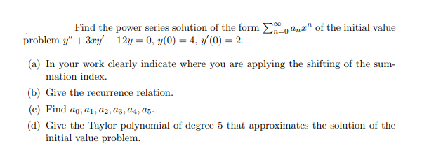 Find the power series solution of the form Eo anx" of the initial value
problem y" + 3ry – 12y = 0, y(0) = 4, y (0) = 2.
(a) In your work clearly indicate where you are applying the shifting of the sum-
mation index.
(b) Give the recurrence relation.
(c) Find ao, a1, a2, a3, a4, a5.
(d) Give the Taylor polynomial of degree 5 that approximates the solution of the
initial value problem.
