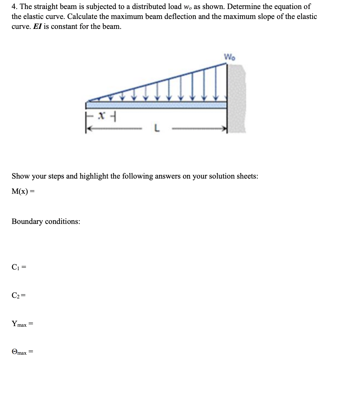 4. The straight beam is subjected to a distributed load wo as shown. Determine the equation of
the elastic curve. Calculate the maximum beam deflection and the maximum slope of the elastic
curve. EI is constant for the beam.
Wo
Show your steps and highlight the following answers on your solution sheets:
M(x) =
Boundary conditions:
Ci =
C2 =
Y max
Omax =
