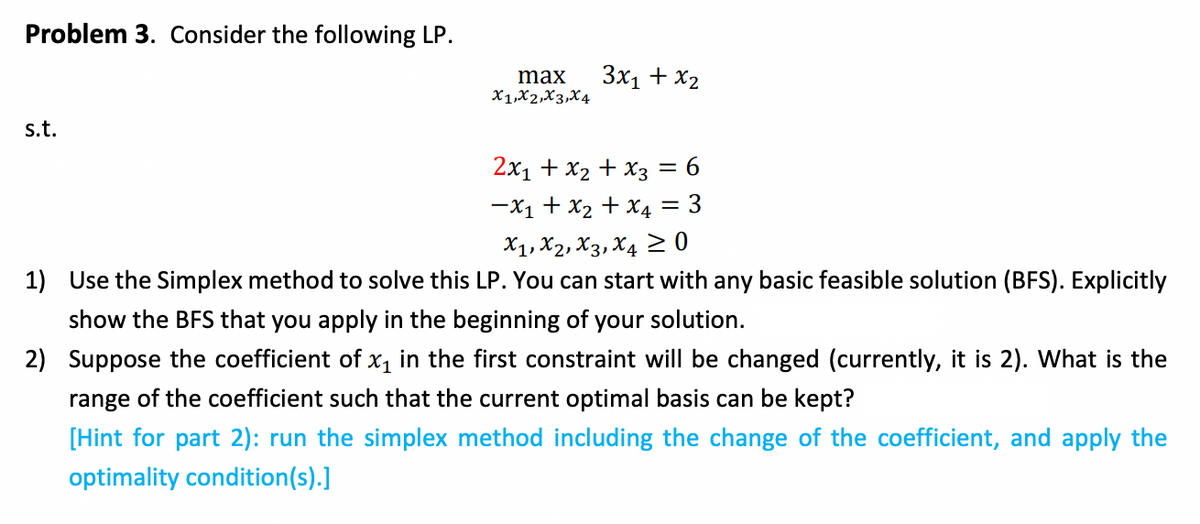 Problem 3. Consider the following LP.
max
X1,X2,X3,X4
3x1 + x2
s.t.
2x1 + x2 + x3 = 6
-X1 + x2 + X4 = 3
X1, X2, X3, X4 2 0
1) Use the Simplex method to solve this LP. You can start with any basic feasible solution (BFS). Explicitly
show the BFS that you apply in the beginning of your solution.
2) Suppose the coefficient of x, in the first constraint will be changed (currently, it is 2). What is the
range of the coefficient such that the current optimal basis can be kept?
[Hint for part 2): run the simplex method including the change of the coefficient, and apply the
optimality condition(s).]

