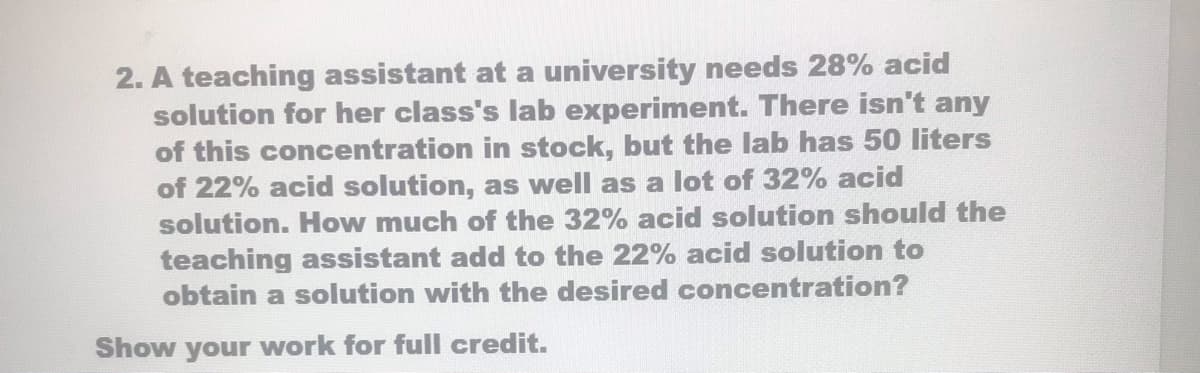 2. A teaching assistant at a university needs 28% acid
solution for her class's lab experiment. There isn't any
of this concentration in stock, but the lab has 50 liters
of 22% acid solution, as well as a lot of 32% acid
solution. How much of the 32% acid solution should the
teaching assistant add to the 22% acid solution to
obtain a solution with the desired concentration?
Show your work for full credit.
