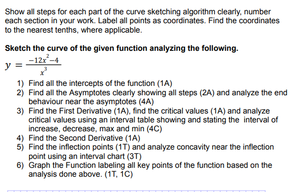 Show all steps for each part of the curve sketching algorithm clearly, number
each section in your work. Label all points as coordinates. Find the coordinates
to the nearest tenths, where applicable.
Sketch the curve of the given function analyzing the following.
-12x²-4
y =
1) Find all the intercepts of the function (1A)
2) Find all the Asymptotes clearly showing all steps (2A) and analyze the end
behaviour near the asymptotes (4A)
3) Find the First Derivative (1A), find the critical values (1A) and analyze
critical values using an interval table showing and stating the interval of
increase, decrease, max and min (4C)
4) Find the Second Derivative (1A)
5) Find the inflection points (1T) and analyze concavity near the inflection
point using an interval chart (3T)
6) Graph the Function labeling all key points of the function based on the
analysis done above. (1T, 1C)