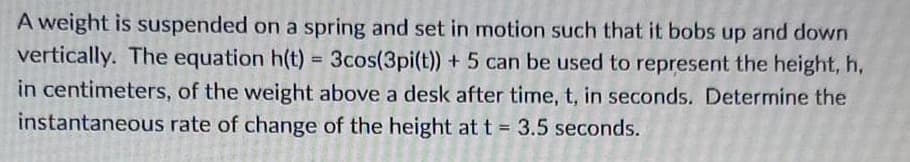 A weight is suspended on a spring and set in motion such that it bobs up and down
vertically. The equation h(t) = 3cos(3pi(t))+ 5 can be used to represent the height, h,
in centimeters, of the weight above a desk after time, t, in seconds. Determine the
instantaneous rate of change of the height at t = 3.5 seconds.