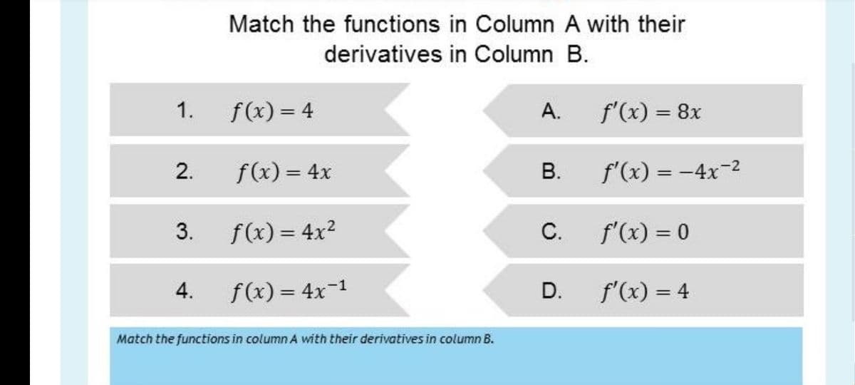 Match the functions in Column A with their
derivatives in Column B.
1.
f(x) = 4
А.
f'(x) = 8x
2.
f(x) = 4x
В.
f'(x) = -4x-2
%3D
3.
f(x) = 4x2
С.
f'(x) = 0
4.
f(x) = 4x-1
D.
f'(x) = 4
Match the functions in column A with their derivatives in column B.
