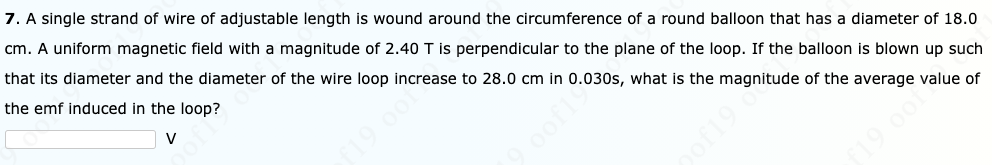 7. A single strand of wire of adjustable length is wound around the circumference of a round balloon that has a diameter of 18.0
cm. A uniform magnetic field with a magnitude of 2.40 T is perpendicular to the plane of the loop. If the balloon is blown up such
that its diameter and the diameter of the wire loop increase to 28.0 cm in 0.030s, what is the magnitude of the average value of
the emf induced in the loop?
V
19 oo1
