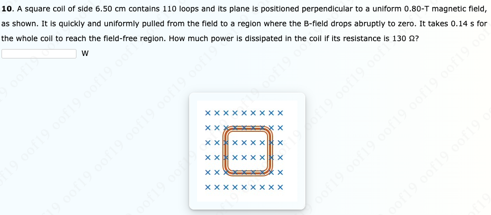 10. A square coil of side 6.50 cm contains 110 loops and its plane is positioned perpendicular to a uniform 0.80-T magnetic field,
as shown. It is quickly and uniformly pulled from the field to a region where the B-field drops abruptly to zero. It takes 0.14 s for
the whole coil to reach the field-free region. How much power is dissipated in the coil if its resistance is 130 2?
oof19 0of19 0of19 0of19 oof19 o0
19 0of19 oof19
Xxx X
XX X
19 0of19 0of19 oof19 oof
XX X
Xx x x x X
197f19.0of19.oof
xx x x x xX x
Xxx X
XX X X
19 00
oof19.of
