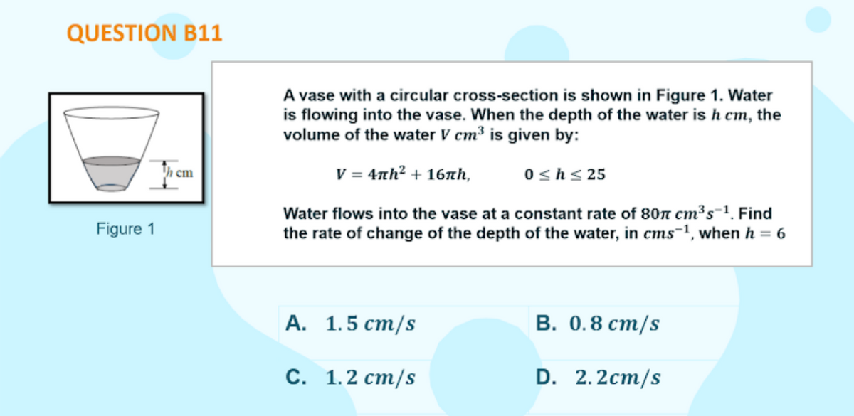 QUESTION B11
A vase with a circular cross-section is shown in Figure 1. Water
is flowing into the vase. When the depth of the water is h cm, the
volume of the water V cm³ is given by:
V = 4th? + 16xth,
h cm
0shs 25
Water flows into the vase at a constant rate of 80n cm's-1. Find
Figure 1
the rate of change of the depth of the water, in cms-1, when h = 6
%3D
А. 1.5 ст/s
В. О.8 ст/s
С. 1.2 ст/s
D. 2.2cm/s

