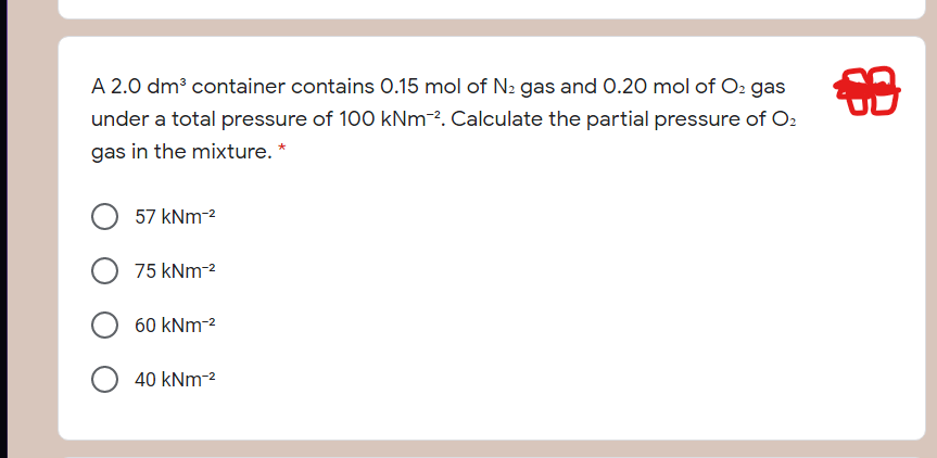 A 2.0 dm³ container contains 0.15 mol of N2 gas and 0.20 mol of O2 gas
under a total pressure of 100 kNm-². Calculate the partial pressure of O2
gas in the mixture. *
57 kNm-2
75 kNm-2
60 kNm-2
40 kNm-2
串
