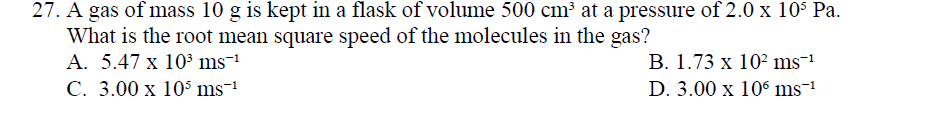 27. A gas of mass 10 g is kept in a flask of volume 500 cm³ at a pressure of 2.0 x 10S Pa.
What is the root mean square speed of the molecules in the gas?
А. 5.47 х 103 ms-1
С. 3.00 х 105 ms-1
В. 1.73 х 102 ms-1
D. 3.00 x 106 ms1
