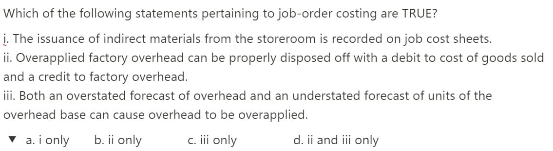 Which of the following statements pertaining to job-order costing are TRUE?
i. The issuance of indirect materials from the storeroom is recorded on job cost sheets.
ii. Overapplied factory overhead can be properly disposed off with a debit to cost of goods sold
and a credit to factory overhead.
iii. Both an overstated forecast of overhead and an understated forecast of units of the
overhead base can cause overhead to be overapplied.
▼ a. i only
b. ii only
c. i only
d. ii and iii only
