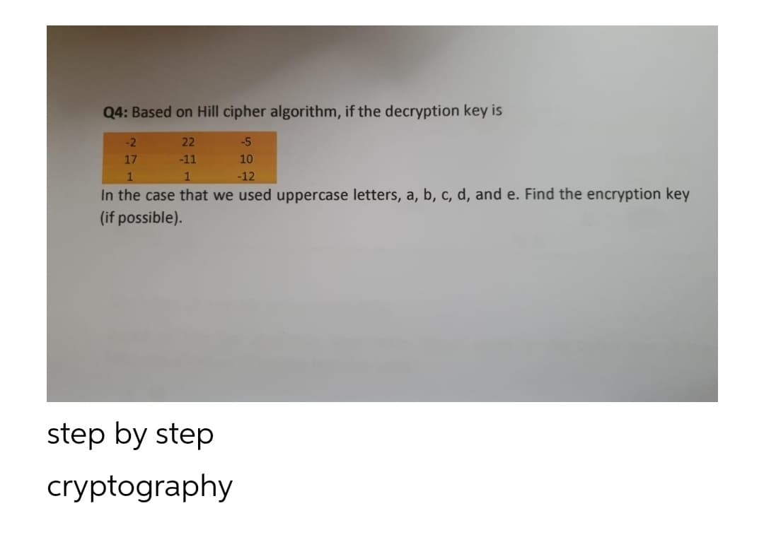 Q4: Based on Hill cipher algorithm, if the decryption key is
-2
22
-5
17
-11
10
-12
In the case that we used uppercase letters, a, b, c, d, and e. Find the encryption key
(if possible).
step by step
cryptography
