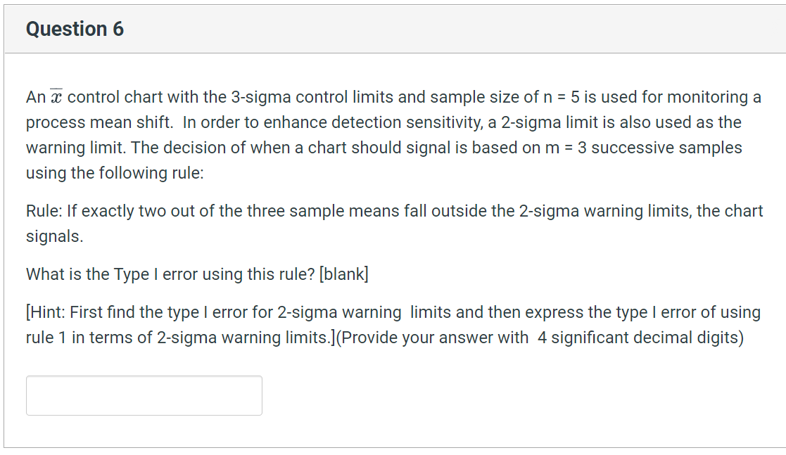 Question 6
An x control chart with the 3-sigma control limits and sample size of n = 5 is used for monitoring a
process mean shift. In order to enhance detection sensitivity, a 2-sigma limit is also used as the
warning limit. The decision of when a chart should signal is based on m = 3 successive samples
using the following rule:
Rule: If exactly two out of the three sample means fall outside the 2-sigma warning limits, the chart
signals.
What is the Type I error using this rule? [blank]
[Hint: First find the type I error for 2-sigma warning limits and then express the type I error of using
rule 1 in terms of 2-sigma warning limits.](Provide your answer with 4 significant decimal digits)
