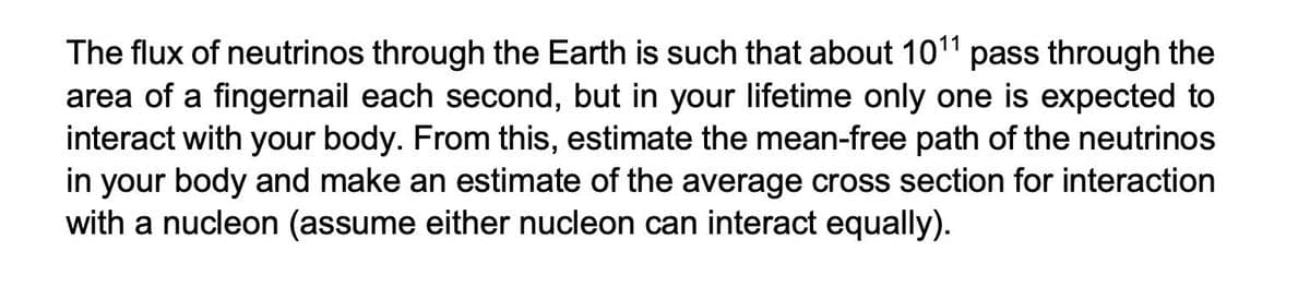The flux of neutrinos through the Earth is such that about 1011 pass through the
area of a fingernail each second, but in your lifetime only one is expected to
interact with your body. From this, estimate the mean-free path of the neutrinos
in your body and make an estimate of the average cross section for interaction
with a nucleon (assume either nucleon can interact equally).
