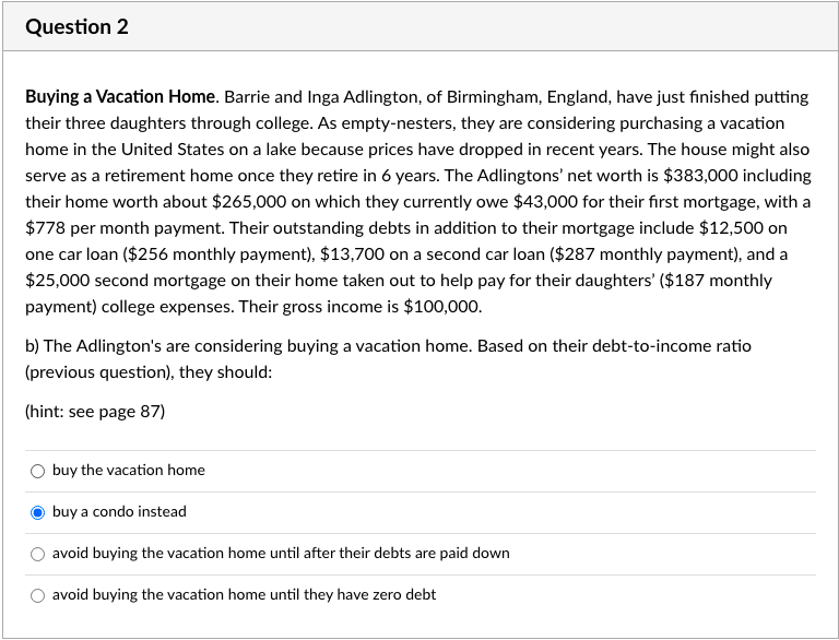 Question 2
Buying a Vacation Home. Barrie and Inga Adlington, of Birmingham, England, have just finished putting
their three daughters through college. As empty-nesters, they are considering purchasing a vacation
home in the United States on a lake because prices have dropped in recent years. The house might also
serve as a retirement home once they retire in 6 years. The Adlingtons' net worth is $383,000 including
their home worth about $265,000 on which they currently owe $43,000 for their first mortgage, with a
$778 per month payment. Their outstanding debts in addition to their mortgage include $12,500 on
one car loan ($256 monthly payment), $13,700 on a second car loan ($287 monthly payment), and a
$25,000 second mortgage on their home taken out to help pay for their daughters' ($187 monthly
payment) college expenses. Their gross income is $100,000.
b) The Adlington's are considering buying a vacation home. Based on their debt-to-income ratio
(previous question), they should:
(hint: see page 87)
buy the vacation home
buy a condo instead
avoid buying the vacation home until after their debts are paid down
avoid buying the vacation home until they have zero debt

