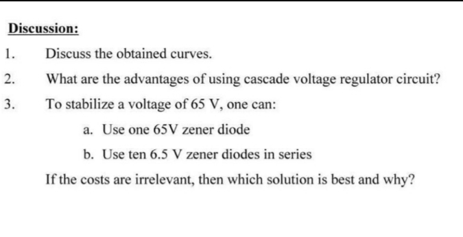 Discussion:
1.
Discuss the obtained curves.
2.
What are the advantages of using cascade voltage regulator circuit?
3.
To stabilize a voltage of 65 V, one can:
a. Use one 65V zener diode
b. Use ten 6.5 V zener diodes in series
If the costs are irrelevant, then which solution is best and why?
