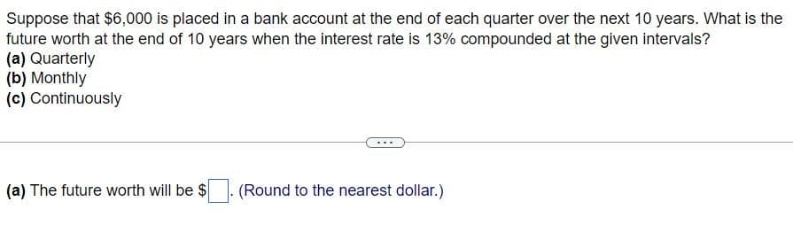 Suppose that $6,000 is placed in a bank account at the end of each quarter over the next 10 years. What is the
future worth at the end of 10 years when the interest rate is 13% compounded at the given intervals?
(a) Quarterly
(b) Monthly
(c) Continuously
(a) The future worth will be $
(Round to the nearest dollar.)
