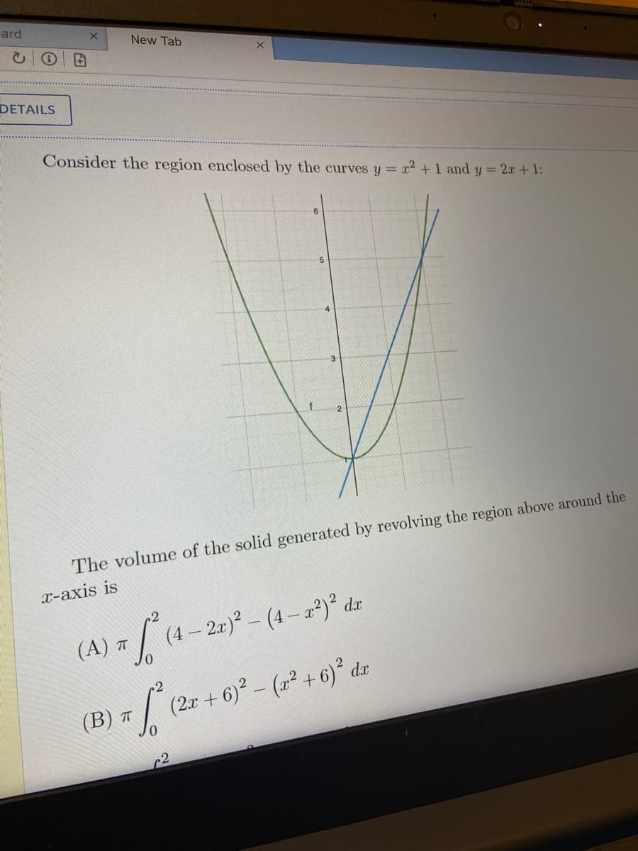 ard
New Tab
DETAILS
Consider the region enclosed by the curves y = x2 +1 and y = 2x+1:
5.
-3
f
The volume of the solid generated by revolving the region above around the
x-axis is
2.r)² – (4 – a²)° dzx
( A) π
(2r + 6)- (2² +6)² dx
(В) т
r2
