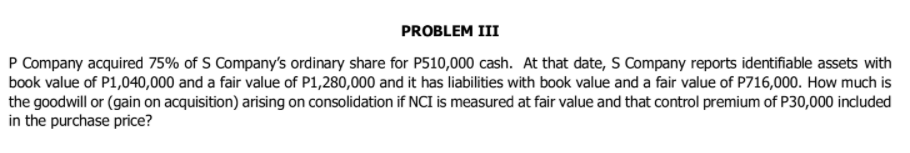 PROBLEM III
P Company acquired 75% of S Company's ordinary share for P510,000 cash. At that date, S Company reports identifiable assets with
book value of P1,040,000 and a fair value of P1,280,000 and it has liabilities with book value and a fair value of P716,000. How much is
the goodwill or (gain on acquisition) arising on consolidation if NCI is measured at fair value and that control premium of P30,000 included
in the purchase price?
