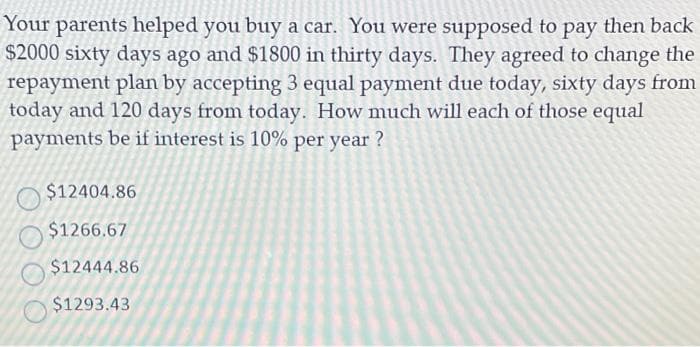 Your parents helped you buy a car. You were supposed to pay then back
$2000 sixty days ago and $1800 in thirty days. They agreed to change the
repayment plan by accepting 3 equal payment due today, sixty days from
today and 120 days from today. How much will each of those equal
payments be if interest is 10% per year?
$12404.86
$1266.67
$12444.86
$1293.43