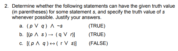 2. Determine whether the following statements can have the given truth value
(in parentheses) for some statement s, and specify the truth value of s
whenever possible. Justify your answers.
a. (p V q) ~s
b. [(p A s)→ (q V r)]
c. [(p ^ q)+(r V s)]
(TRUE)
(TRUE)
(FALSE)
