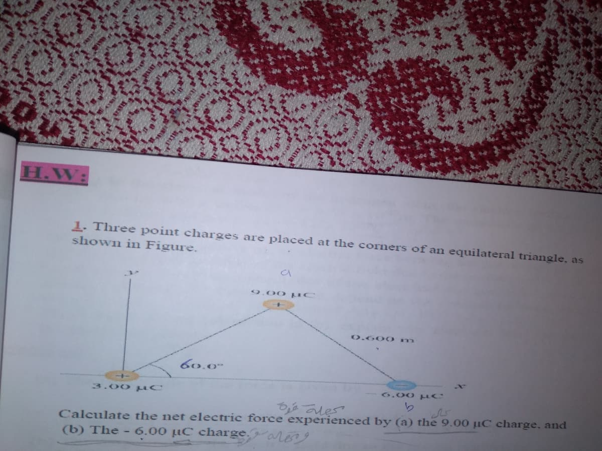 H.W:
1. Three point charges are placed at the corners of an equilateral triangle, as
shown in Figure.
9.00 uC
0.600 m
60.0-
6.00 uC
3.00 C
Calculate the net electric force experienced by (a) the 9.00 µC charge, and
(b) The - 6.00 µC charge,areng
