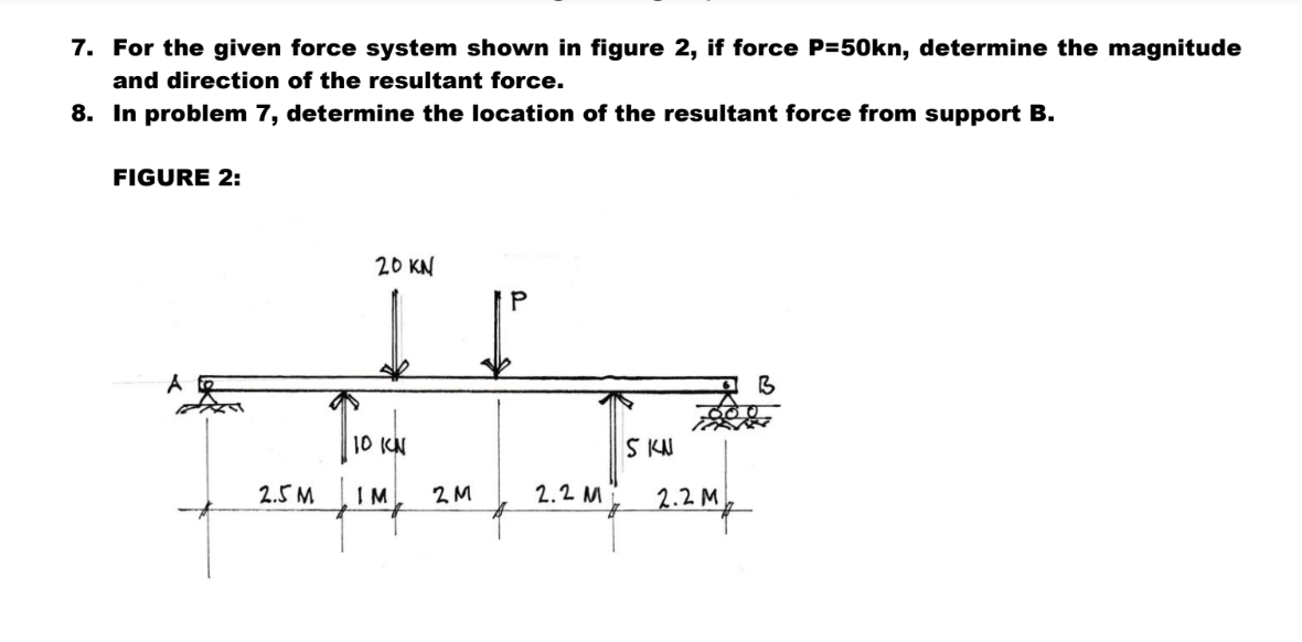 7. For the given force system shown in figure 2, if force P=50kn, determine the magnitude
and direction of the resultant force.
8.
In problem 7, determine the location of the resultant force from support B.
FIGURE 2:
A
2.5 M
20 KN
10 KN
IM
2M
2.2 M
S KN
2.2 M
2 My