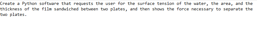 Create a Python software that requests the user for the surface tension of the water, the area, and the
thickness of the film sandwiched between two plates, and then shows the force necessary to separate the
two plates.
