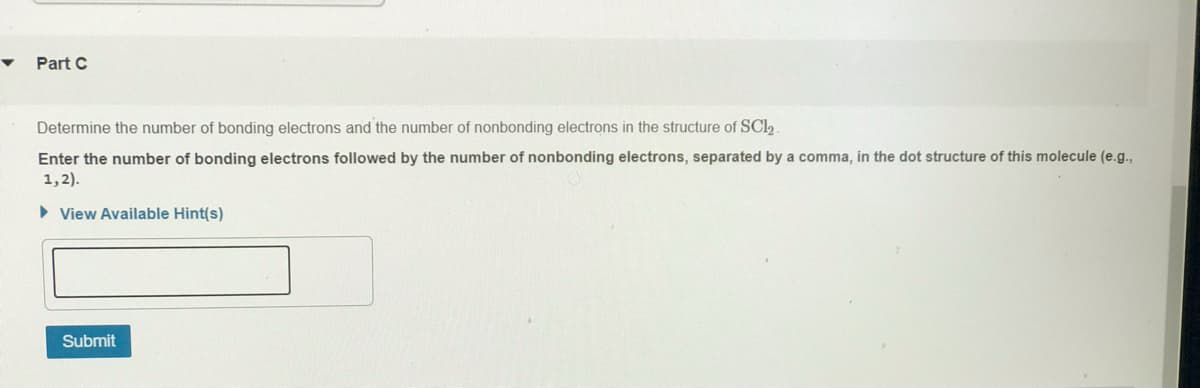 Part C
Determine the number of bonding electrons and the number of nonbonding electrons in the structure of SCI2
Enter the number of bonding electrons followed by the number of nonbonding electrons, separated by a comma, in the dot structure of this molecule (e.g.,
1,2).
> View Available Hint(s)
Submit
