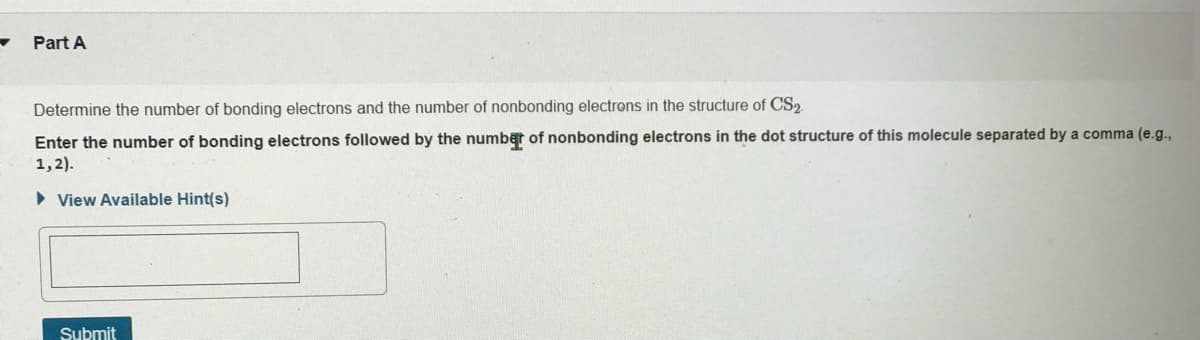 Part A
Determine the number of bonding electrons and the number of nonbonding electrons in the structure of CS2
Enter the number of bonding electrons followed by the number of nonbonding electrons in the dot structure of this molecule separated by a comma (e.g.,
1,2).
• View Available Hint(s)
Submit
