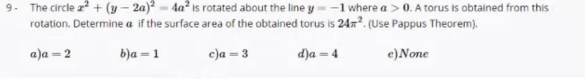 9- The circle a² + (y – 2a)² - 4a2 is rotated about the line y
rotation. Determine a if the surface area of the obtained torus is 24x. (Use Pappus Theorem).
-1 where a > 0. A torus is obtained from this
a)a = 2
b)a = 1
c)a = 3
d)a = 4
e)None
%3D
%3D
%3D
