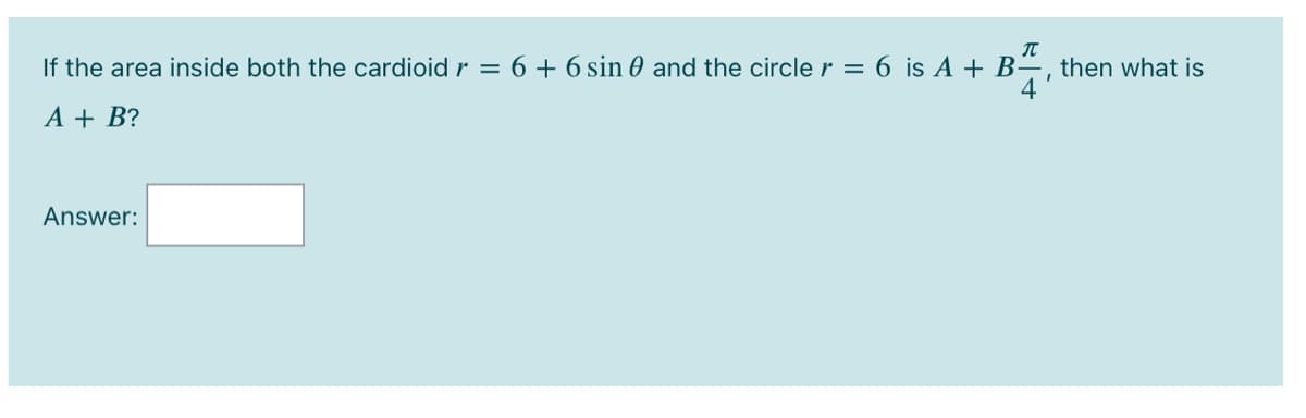 If the area inside both the cardioid r = 6 + 6 sin 0 and the circle r = 6 is A + B-
then what is
4
A + B?
Answer:
