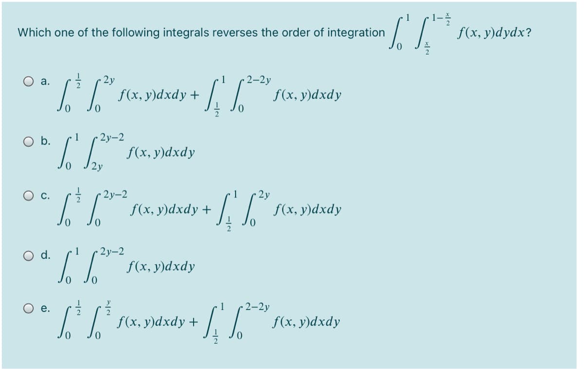 1-
f(x, y)dydx?
1
Which one of the following integrals reverses the order of integration
a.
2y
2-2у
f(x, у)dxdy +
f(x, y)dxdy
O b.
1
2у-2
f(x, y)dxdy
2y
2у-2
1
2y
f(x, y)dxdy +
f(x, y)dxdy
d.
1
2у-2
f(x, y)dxdy
е.
2-2y
f(x, y)dxdy +
f(x, у)dxdy
