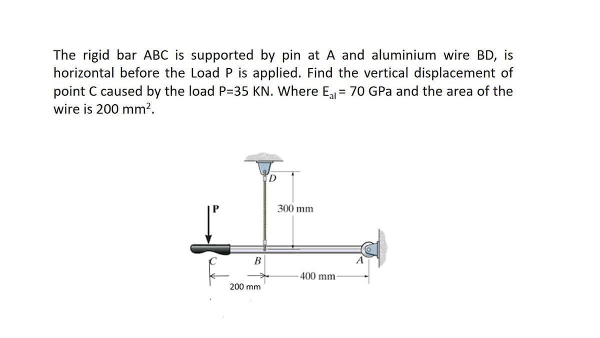 The rigid bar ABC is supported by pin at A and aluminium wire BD, is
horizontal before the Load P is applied. Find the vertical displacement of
point C caused by the load P=35 KN. Where E = 70 GPa and the area of the
wire is 200 mm?.
D.
300 mm
B
400 mm-
200 mm
