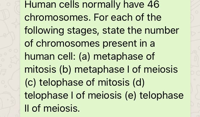 Human cells normally have 46
chromosomes. For each of the
following stages, state the number
of chromosomes present in a
human cell: (a) metaphase of
mitosis (b) metaphase I of meiosis
(c) telophase of mitosis (d)
telophase I of meiosis (e) telophase
Il of meiosis.
