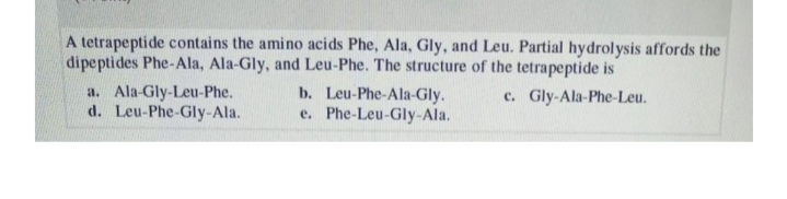 A tetrapeptide contains the amino acids Phe, Ala, Gly, and Leu. Partial hydrolysis affords the
dipeptides Phe-Ala, Ala-Gly, and Leu-Phe. The structure of the tetrapeptide is
a. Ala-Gly-Leu-Phe.
d. Leu-Phe-Gly-Ala.
b. Leu-Phe-Ala-Gly.
e. Phe-Leu-Gly-Ala.
c. Gly-Ala-Phe-Leu.
