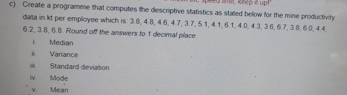 imit, keep it up!".
c) Create a programme that computes the descriptive statistics as stated below for the mine productivity
data in kt per employee which is: 3.8, 4.8, 4.6, 4.7, 3.7, 5.1, 4.1, 6.1, 4.0, 4.3, 3.6, 6.7, 3.8, 6.0, 4.4,
6.2, 3.8, 6.8. Round off the answers to 1 decimal place.
i.
Median
Variance
Standard deviation
iv.
Mode
V.
Mean
