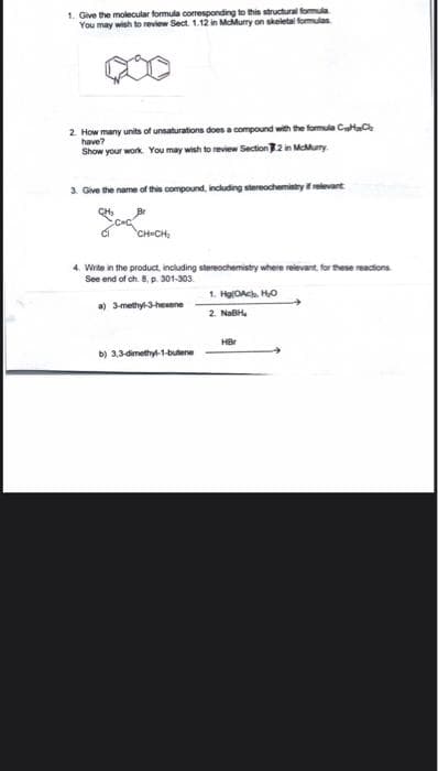 1. Give the molecular formula coresponding to this structural formula
You may wish to review Sect. 1.12 in MMurry on skeletal formulas
2. How many units of unsaturations does a compound with the formula CtC
have?
Show your work. You may wish to review Section2 in MMunry
3. Give the name of this compound, including stereochemistry relevant
4. Write in the product, including stereochemistry where reievant, for these reactions
See end of ch. 8, p. 301-303.
1. HgOAch Ho
a) 3methyl-3-hexene
2. NaBH.
HBr
b) 3,3dimethyl-1-butene
