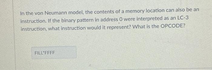 In the von Neumann model, the contents of a memory location can also be an
instruction. If the binary pattern in address 0 were interpreted as an LC-3
instruction, what instruction would it represent? What is the OPCODE?
FILL'FFFF
