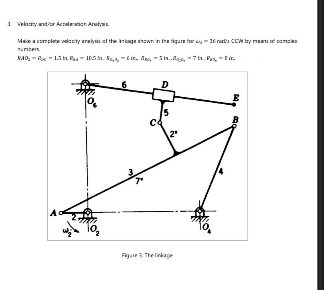 3. Velocity and/or Acceleration Analysis.
Make a complete velocity analysis of the linkage shown in the figure for w2 = 36 rad/s CCW by means of complex
numbers.
RAO2 = RDC = 1.5 in, RBA = 10.5 in., Ro,0, = 6 in., RBo, = 5 in., Ro,0, = 7 in., REO, = 8 in.
6.
E
5.
2"
7°
A
Figure 3. The linkage
BO
