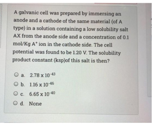 A galvanic cell was prepared by immersing an
anode and a cathode of the same material (of A
type) in a solution containing a low solubility salt
AX from the anode side and a concentration of 0.1
mol/Kg A* ion in the cathode side. The cell
potential was found to be 1.20 V. The solubility
product constant (ksp)of this salt is then?
O a. 2.78 x 10 43
O b. 1.16 x 10 46
O c. 6.65 x 10-40
O d. None
