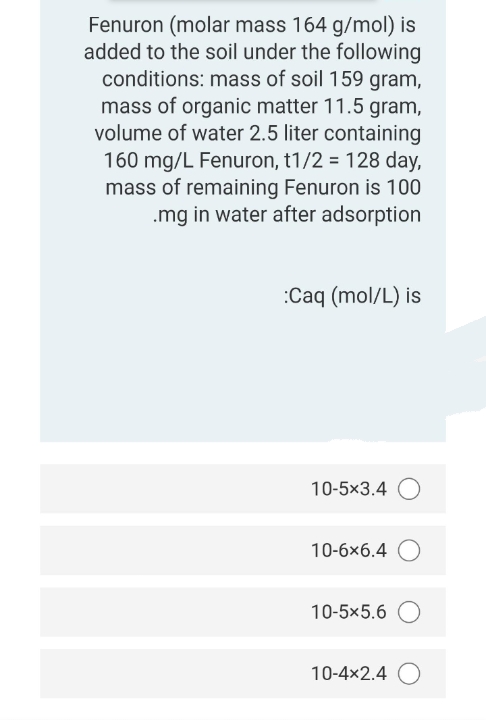 Fenuron (molar mass 164 g/mol) is
added to the soil under the following
conditions: mass of soil 159 gram,
mass of organic matter 11.5 gram,
volume of water 2.5 liter containing
160 mg/L Fenuron, t1/2 = 128 day,
mass of remaining Fenuron is 100
.mg in water after adsorption
:Caq (mol/L) is
10-5x3.4 O
10-6x6.4 O
10-5x5.6 O
10-4x2.4 O
