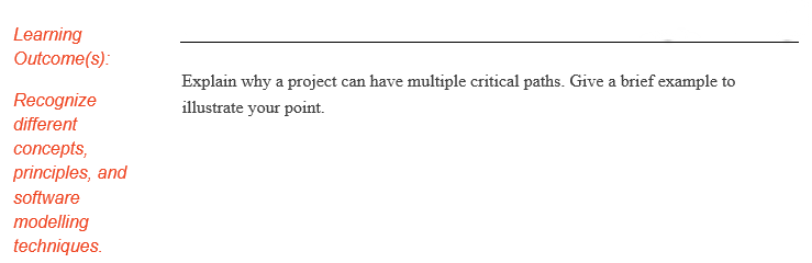 Learning
Outcome(s):
Explain why a project can have multiple critical paths. Give a brief example to
Recognize
illustrate your point.
different
concepts,
principles, and
software
modelling
techniques.
