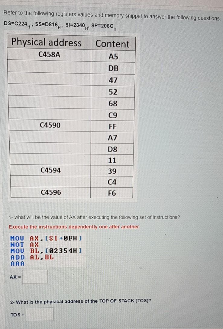 Refer to the following registers values and memory snippet to answer the following questions.
DS=C224,, SS=D816,, SI=2340, SP=206C,
Physical address
Content
C458A
A5
DB
47
52
68
C9
C4590
FF
A7
D8
11
C4594
39
C4
C4596
F6
1- what will be the value of AX after executing the following set of instructions?
Execute the instructions dependently one after another.
MOU AX, CSI +ØFH ]
NOT AX
MOU BL, I02354H ]
ADD AL, BL
AAA
AX =
2- What is the physical address of the TOP OF STACK (TOS)?
TOS =
