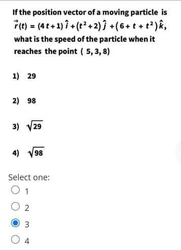 If the position vector of a moving particle is
Fe) = (4t+ 1)i + (t+2)1 +(6+ t + t?)k,
what is the speed of the particle when it
reaches the point ( 5, 3, 8)
1) 29
2) 98
3) V29
4) V98
Select one:
1
3
4
