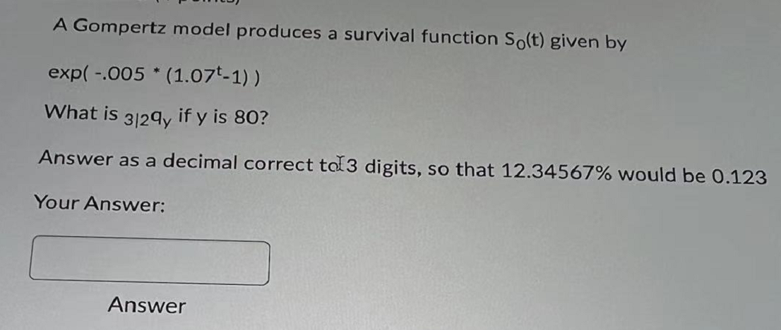 A Gompertz model produces a survival function So(t) given by
exp( -.005 * (1.07t-1) )
What is 3129y if y is 80?
Answer as a decimal correct tol3 digits, so that 12.34567% would be 0.123
Your Answer:
Answer
