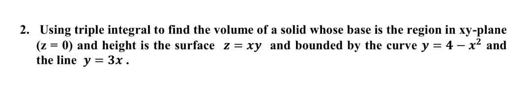 2. Using triple integral to find the volume of a solid whose base is the region in xy-plane
(z = 0) and height is the surface z = xy and bounded by the curve y = 4 – x² and
the line y = 3x .
