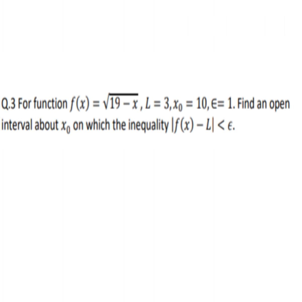 Q,3 For function f(x) = V19 – x , L = 3,xo = 10,€= 1. Find an open
interval about x, on which the inequality |f (x) – L| < €.

